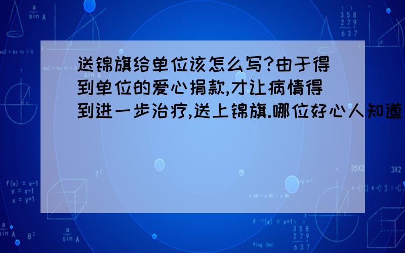 送锦旗给单位该怎么写?由于得到单位的爱心捐款,才让病情得到进一步治疗,送上锦旗.哪位好心人知道锦旗上的那几个字该怎么写比较好呢?做个参考..