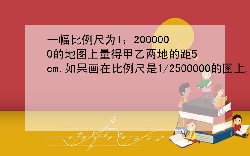 一幅比例尺为1：2000000的地图上量得甲乙两地的距5cm.如果画在比例尺是1/2500000的图上,甲乙两地间画几c