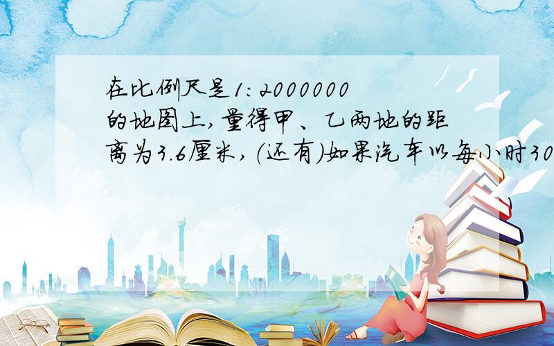 在比例尺是1：2000000的地图上,量得甲、乙两地的距离为3.6厘米,（还有）如果汽车以每小时30千米的速度在上午8点从甲地出发,那么几点钟可以到达乙地?（算式和原因）