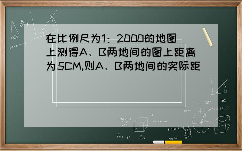 在比例尺为1：2000的地图上测得A、B两地间的图上距离为5CM,则A、B两地间的实际距