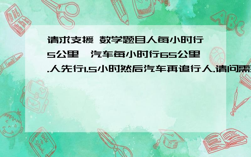 请求支援 数学题目人每小时行5公里,汽车每小时行65公里.人先行1.5小时然后汽车再追行人.请问需要多少时间和汽车行多少路程才能追上行人?最好是有算发原理和想法.