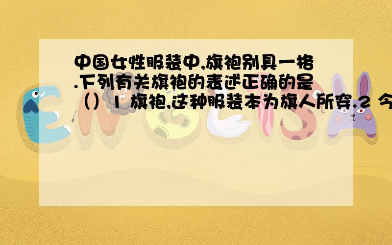 中国女性服装中,旗袍别具一格.下列有关旗袍的表述正确的是（）1 旗袍,这种服装本为旗人所穿.2 今天所说的旗袍,是经历了清代的旗女之袍和民国时期的新旗袍两个时期的改良和发展而来的o