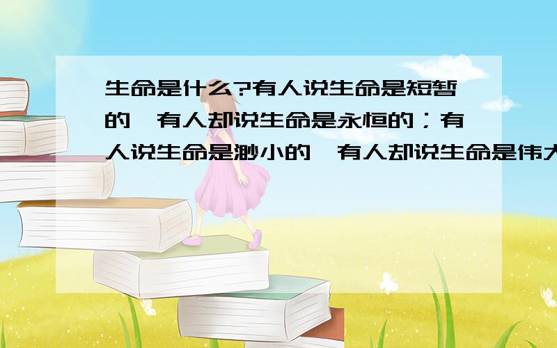 生命是什么?有人说生命是短暂的,有人却说生命是永恒的；有人说生命是渺小的,有人却说生命是伟大的；有人说生命上脆弱的,有人却说生命是坚强的.生命到底是什么?请你结合实际写写自己