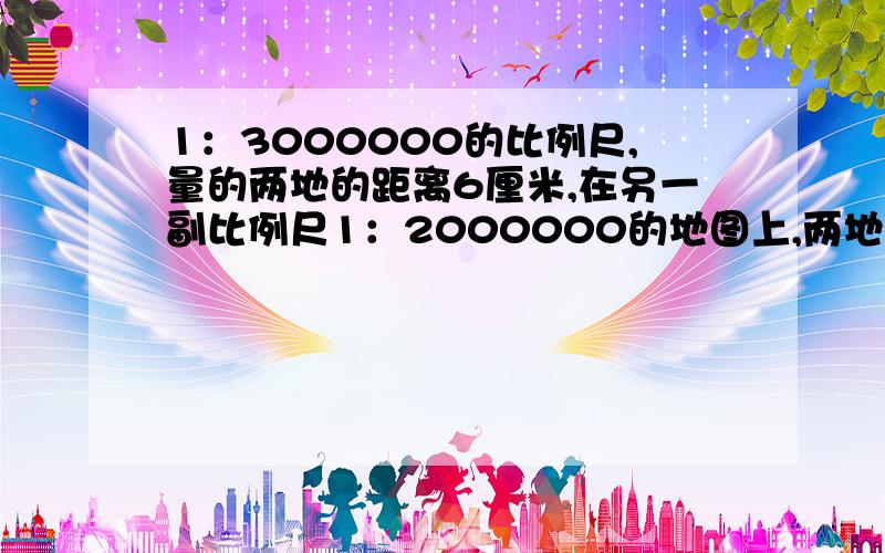 1：3000000的比例尺,量的两地的距离6厘米,在另一副比例尺1：2000000的地图上,两地距离几米