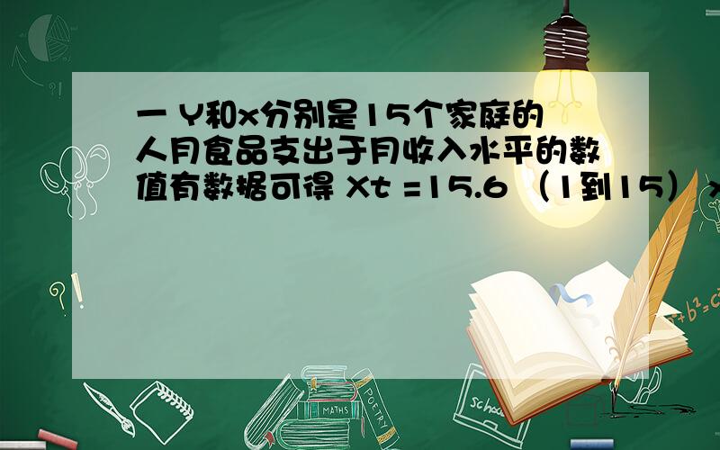 一 Y和x分别是15个家庭的人月食品支出于月收入水平的数值有数据可得 Xt =15.6 （1到15） xt yt = 44632 yt一  Y和x分别是15个家庭的人月食品支出于月收入水平的数值有数据可得Xt =15.6 （1到15）