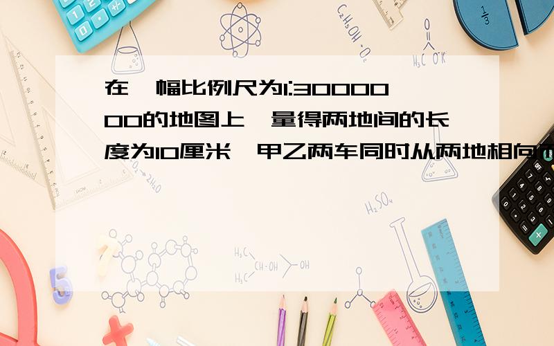 在一幅比例尺为1:3000000的地图上,量得两地间的长度为10厘米,甲乙两车同时从两地相向而行在一幅比例尺为1:3000000的地图上,量得两地间的长度为10厘米,甲乙两车同时从两地相向而行,3小时相遇