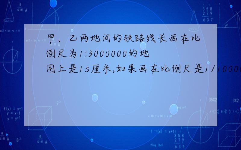 甲、乙两地间的铁路线长画在比例尺为1:3000000的地图上是15厘米,如果画在比例尺是1/1000000的地图上,应画多少米?快啊,现在就要