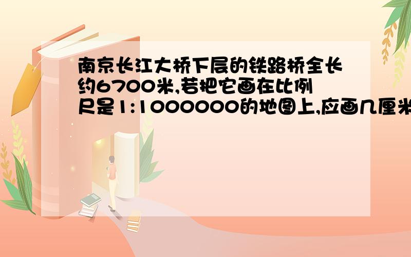 南京长江大桥下层的铁路桥全长约6700米,若把它画在比例尺是1:1000000的地图上,应画几厘米?要式子