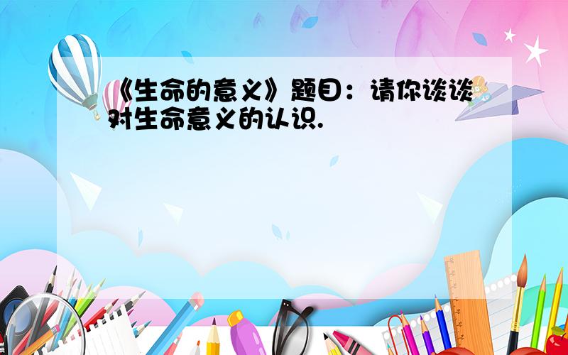 《生命的意义》题目：请你谈谈对生命意义的认识.