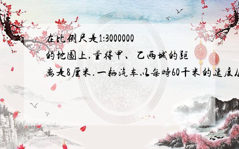 在比例尺是1：3000000的地图上,量得甲、乙两城的距离是8厘米.一辆汽车以每时60千米的速度从甲城开往乙城,要几时才能到达?解比例.谢谢,要做出来,急!