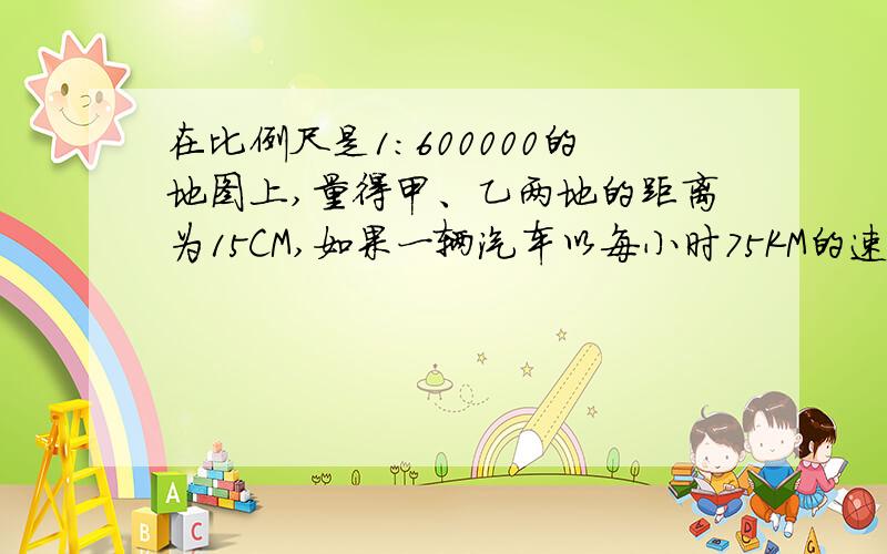 在比例尺是1：600000的地图上,量得甲、乙两地的距离为15CM,如果一辆汽车以每小时75KM的速度在上午9时从甲地出发,那么到达乙地的时间是多少?