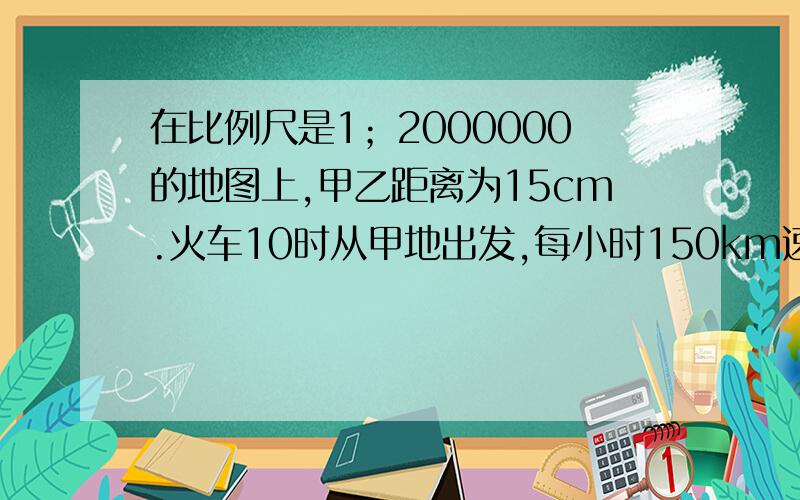 在比例尺是1；2000000的地图上,甲乙距离为15cm.火车10时从甲地出发,每小时150km速度开往乙地,何时到达