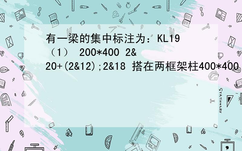 有一梁的集中标注为：KL19（1） 200*400 2&20+(2&12);2&18 搭在两框架柱400*400 梁净跨长3600 该&为二级钢符号 不需计算箍筋了