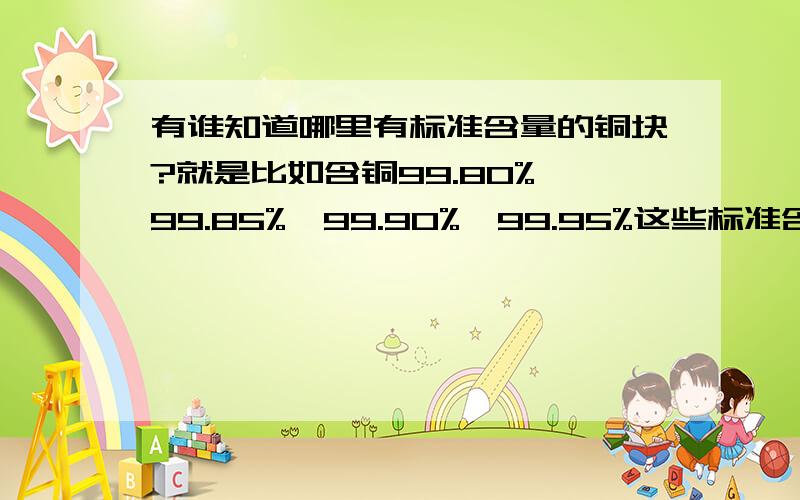 有谁知道哪里有标准含量的铜块?就是比如含铜99.80%、99.85%、99.90%、99.95%这些标准含量的铜块用来给岛津EDX光谱分析仪作曲线用,用来测定铜的含量,要求能测到小数点后两位,一般都是99.90%