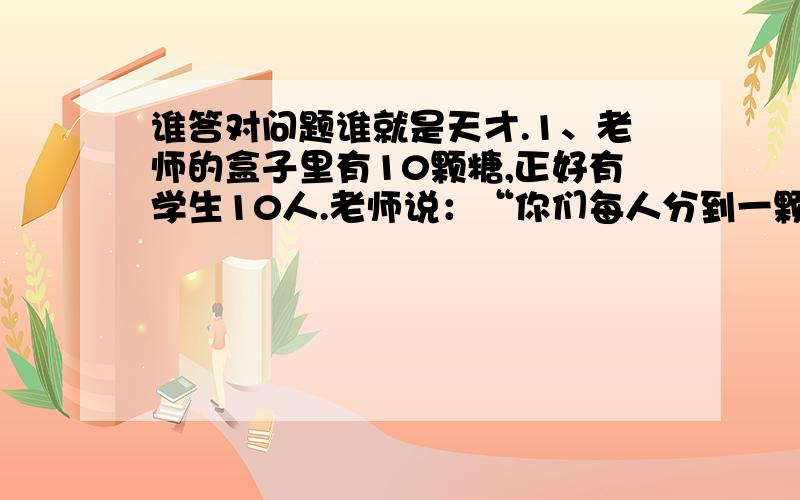 谁答对问题谁就是天才.1、老师的盒子里有10颗糖,正好有学生10人.老师说：“你们每人分到一颗糖,同时盒子里还要剩下一颗糖”.这该怎么分呢?2、有A、B、C三个瓶子,A瓶子里装着水10升,B、C是