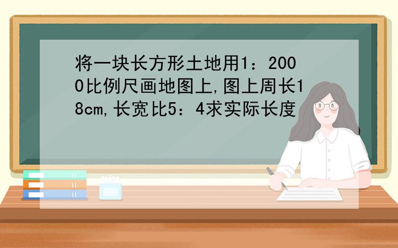 将一块长方形土地用1：2000比例尺画地图上,图上周长18cm,长宽比5：4求实际长度