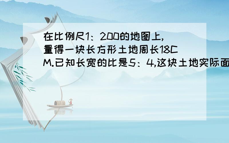 在比例尺1：200的地图上,量得一块长方形土地周长18CM.已知长宽的比是5：4,这块土地实际面积是多少