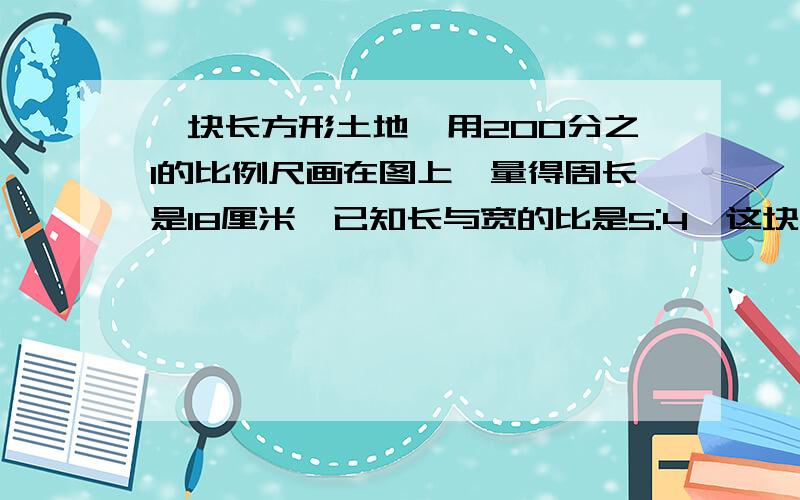 一块长方形土地,用200分之1的比例尺画在图上,量得周长是18厘米,已知长与宽的比是5:4,这块土地的 实际面积多少