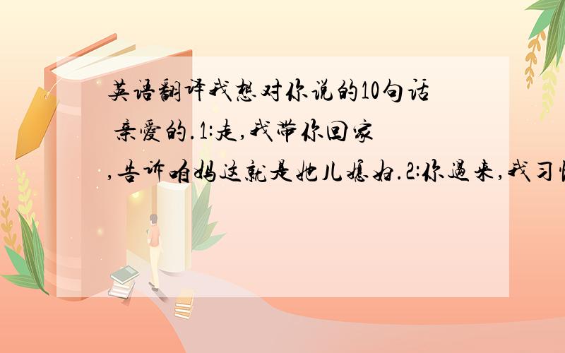 英语翻译我想对你说的10句话 亲爱的.1:走,我带你回家,告诉咱妈这就是她儿媳妇.2:你过来,我习惯走你左边.3:傻丫头你这辈子就呆我身边吧,放你走我不放心.4:我给你唱歌你只能点头,听着啊.“