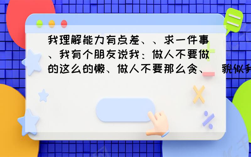 我理解能力有点差、、求一件事、我有个朋友说我：做人不要做的这么的懒、做人不要那么贪、（貌似我在微博上说我喜欢了一个人、而这样说的）求了..