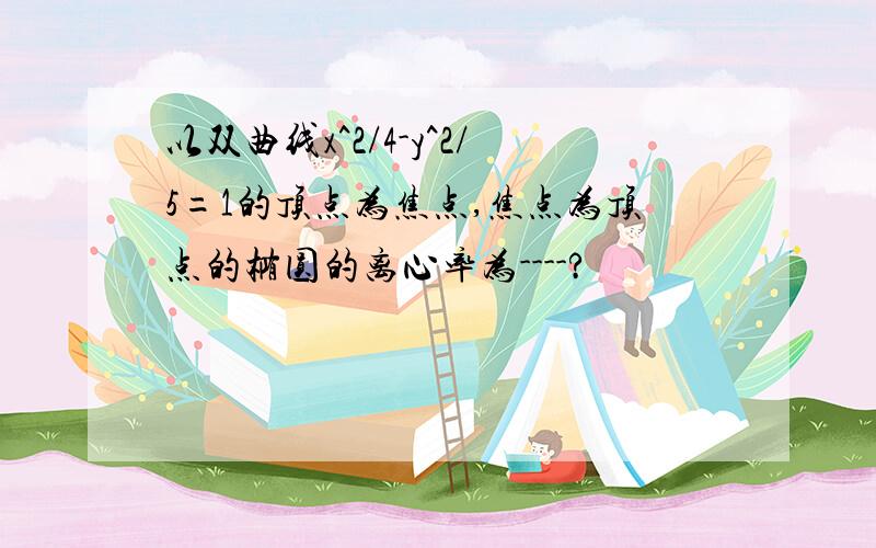 以双曲线x^2/4-y^2/5=1的顶点为焦点,焦点为顶点的椭圆的离心率为----?