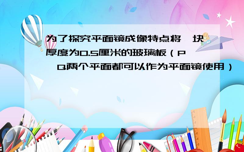 为了探究平面镜成像特点将一块厚度为0.5厘米的玻璃板（P、Q两个平面都可以作为平面镜使用）,竖直架在水平台面上,再取两根完全相同的蜡烛分别竖直至于玻璃板两侧,点燃玻璃板前的蜡烛A,