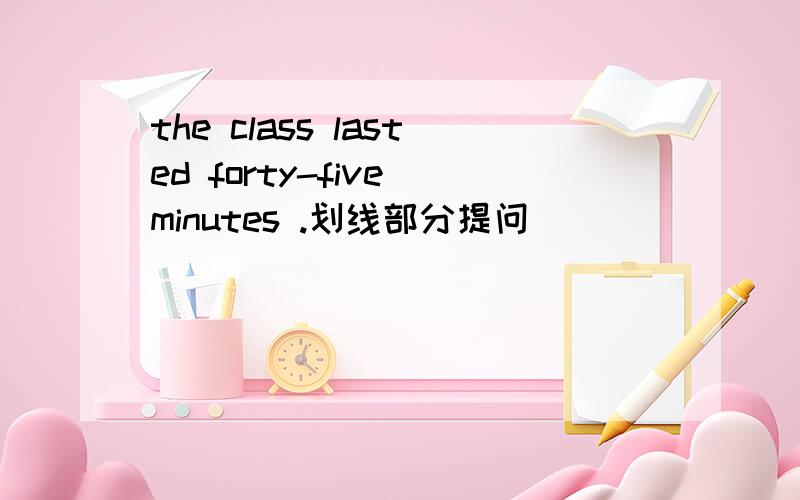 the class lasted forty-five minutes .划线部分提问