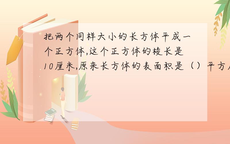 把两个同样大小的长方体平成一个正方体,这个正方体的棱长是10厘米,原来长方体的表面积是（）平方厘米,体积是（）立方厘米.