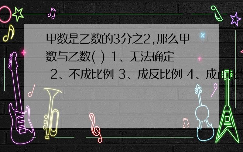 甲数是乙数的3分之2,那么甲数与乙数( ) 1、无法确定 2、不成比例 3、成反比例 4、成正比例 选择