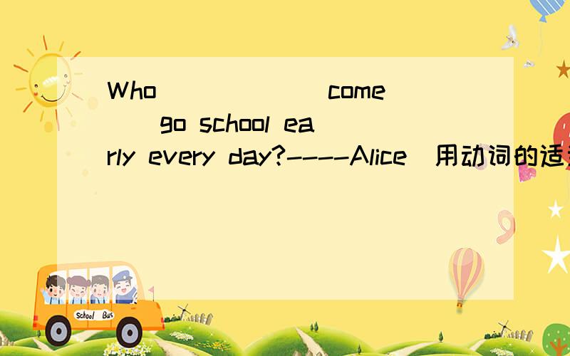 Who _____（come））go school early every day?----Alice(用动词的适当形式填空）