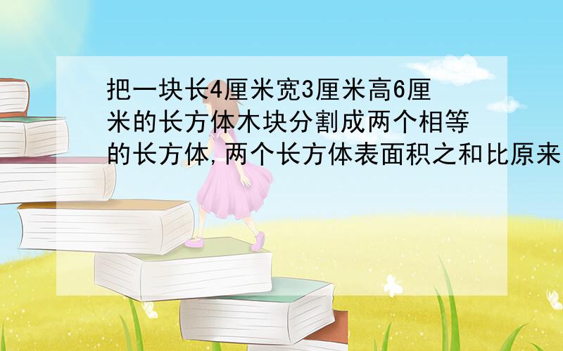 把一块长4厘米宽3厘米高6厘米的长方体木块分割成两个相等的长方体,两个长方体表面积之和比原来长方体表面积增加了多少平方厘米.