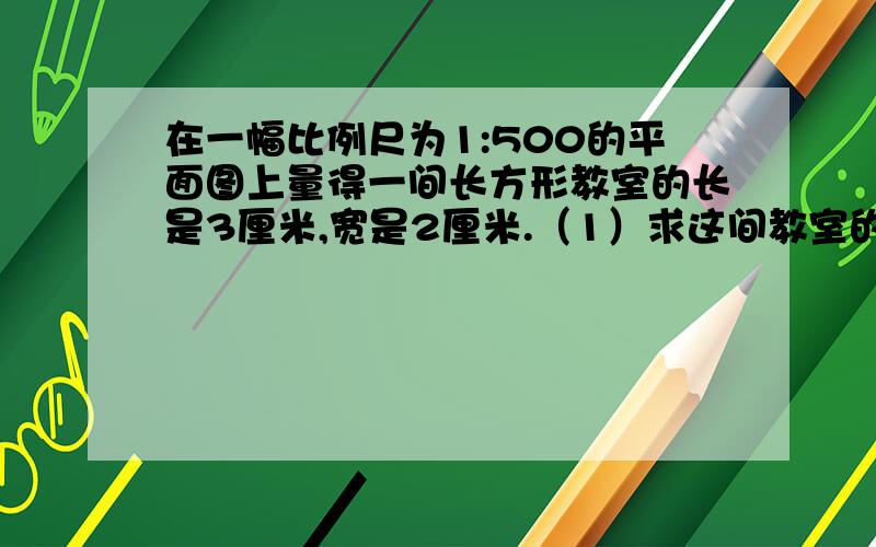 在一幅比例尺为1:500的平面图上量得一间长方形教室的长是3厘米,宽是2厘米.（1）求这间教室的图上面积与实际面积.（2）写出图上面积与实际面积的比,并与比例尺进行比较,你发现了什么?