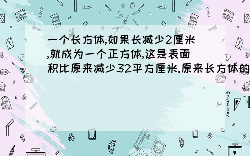 一个长方体,如果长减少2厘米,就成为一个正方体,这是表面积比原来减少32平方厘米.原来长方体的表面积是多少平方厘米?已知答案可能是128平方厘米,越早越好······