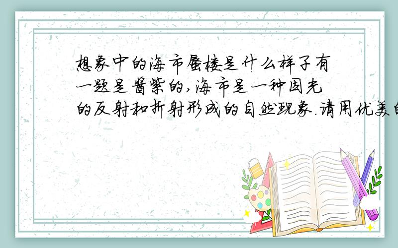 想象中的海市蜃楼是什么样子有一题是酱紫的,海市是一种因光的反射和折射形成的自然现象.请用优美的语言把你心中的那座海市蜃楼描绘出来吧ps.100字即可谢谢啊,