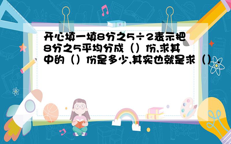 开心填一填8分之5÷2表示把8分之5平均分成（）份,求其中的（）份是多少,其实也就是求（）.