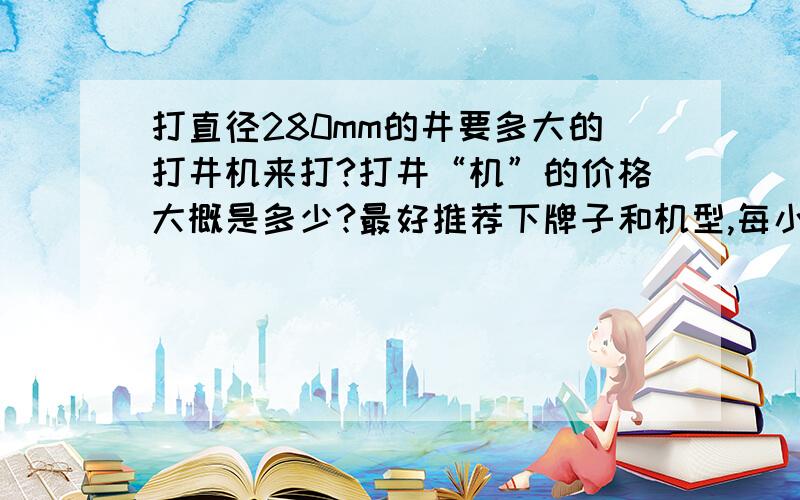 打直径280mm的井要多大的打井机来打?打井“机”的价格大概是多少?最好推荐下牌子和机型,每小时流量80吨的水,需要井口打多大?用什么型号的打井机来打?