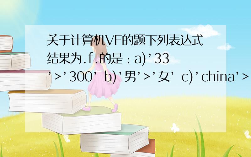 关于计算机VF的题下列表达式结果为.f.的是：a)’33’>’300’ b)’男’>’女’ c)’china’>’canada’ d)date()+5>date()