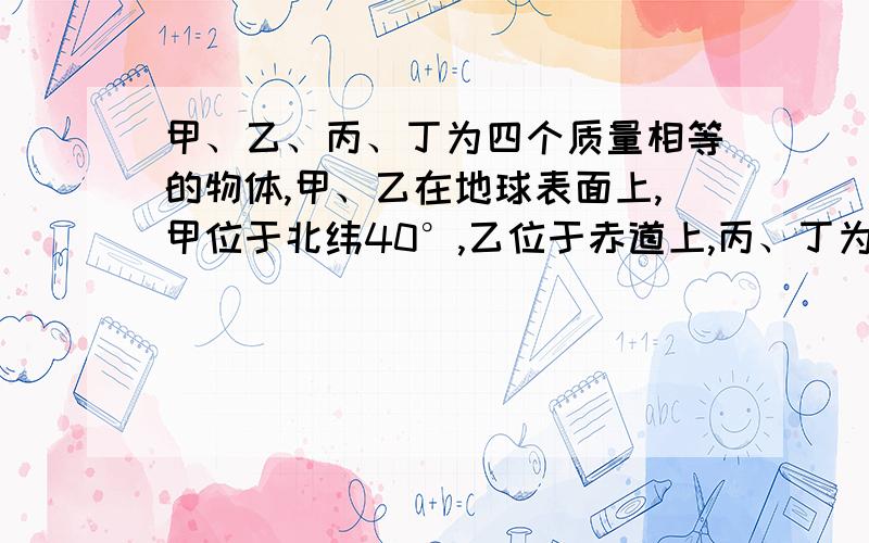 甲、乙、丙、丁为四个质量相等的物体,甲、乙在地球表面上,甲位于北纬40°,乙位于赤道上,丙、丁为地球卫星,其轨道平面均与地球赤道平面共面,且r丙=R地,丁在同步轨道上.视地球为匀质球体.