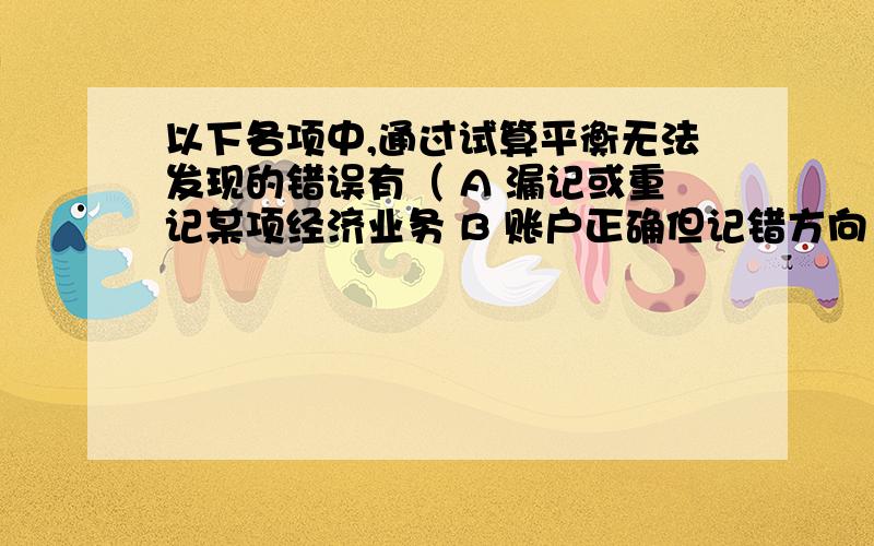 以下各项中,通过试算平衡无法发现的错误有（ A 漏记或重记某项经济业务 B 账户正确但记错方向 C 借贷记账方向彼此颠倒 D 方向正确但记错账户