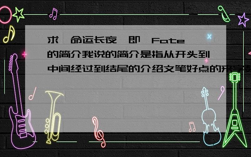 求《命运长夜》即《Fate》的简介我说的简介是指从开头到中间经过到结尾的介绍文笔好点的来字数的话至少200吧!写得越详细越好主要是我记性不是一般的差,想把它记录下来,免的忘了帮帮忙