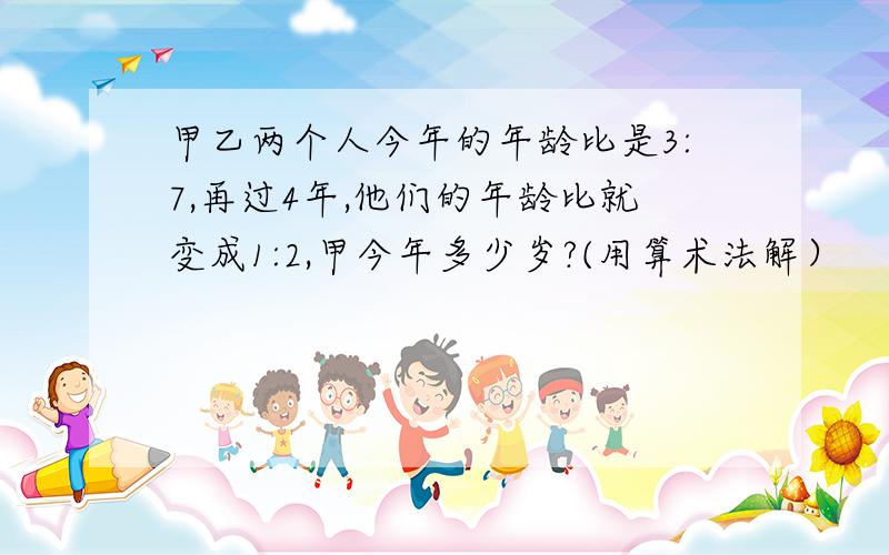 甲乙两个人今年的年龄比是3:7,再过4年,他们的年龄比就变成1:2,甲今年多少岁?(用算术法解）