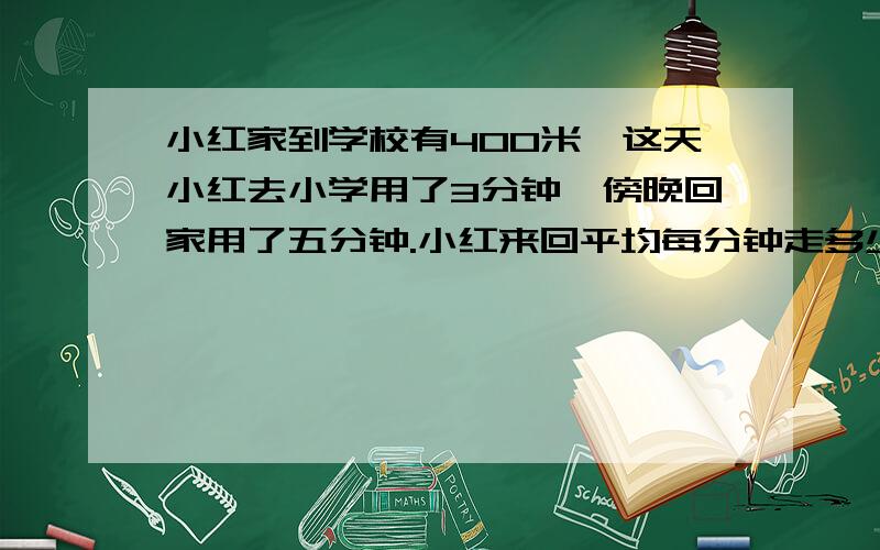 小红家到学校有400米,这天小红去小学用了3分钟,傍晚回家用了五分钟.小红来回平均每分钟走多少米?