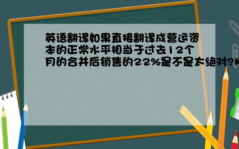 英语翻译如果直接翻译成营运资本的正常水平相当于过去12个月的合并后销售的22%是不是太绝对?哪有正好22%的,那21%和23%都不正常了?