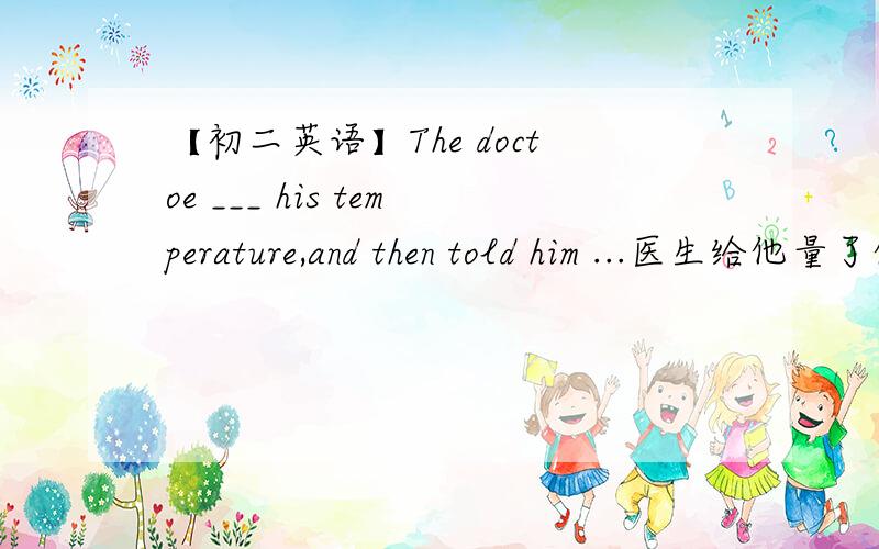 【初二英语】The doctoe ___ his temperature,and then told him ...医生给他量了体温,然后告诉他休息几天.The doctoe ___ his temperature,and then told him ___ ___ for a few day.一空一词