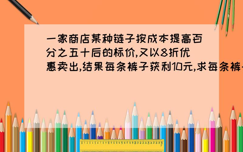 一家商店某种链子按成本提高百分之五十后的标价,又以8折优惠卖出,结果每条裤子获利10元,求每条裤子成本价是多少元?解方程