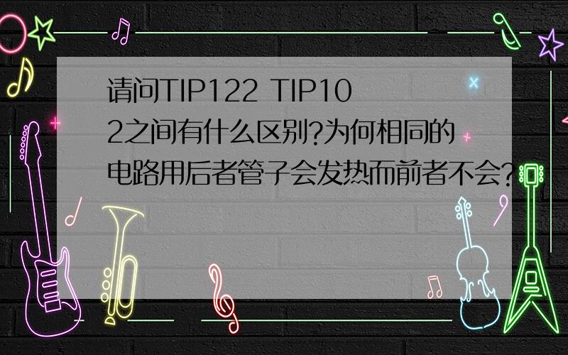 请问TIP122 TIP102之间有什么区别?为何相同的电路用后者管子会发热而前者不会?