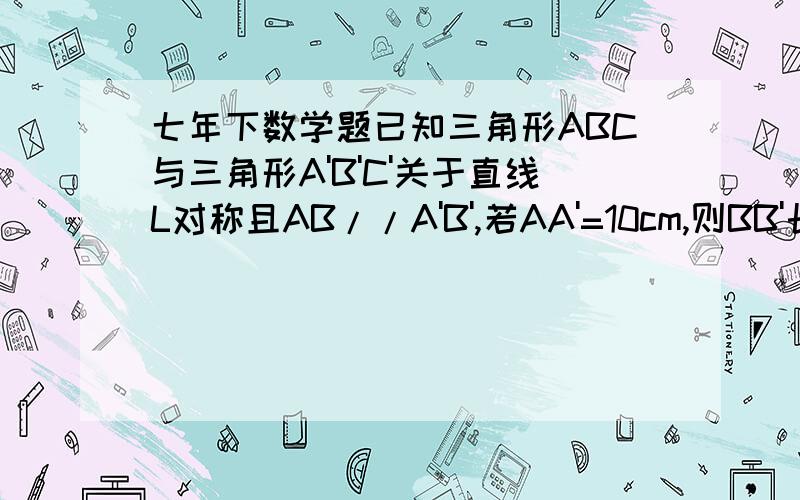 七年下数学题已知三角形ABC与三角形A'B'C'关于直线L对称且AB//A'B',若AA'=10cm,则BB'长为多少厘米、