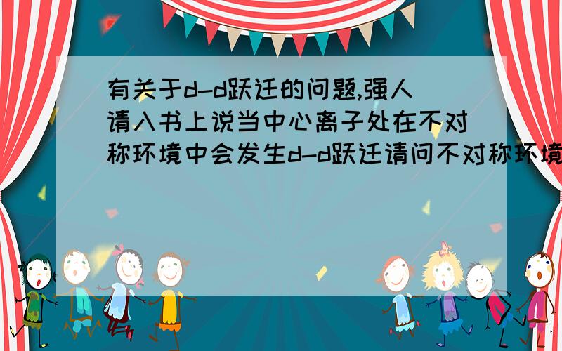 有关于d-d跃迁的问题,强人请入书上说当中心离子处在不对称环境中会发生d-d跃迁请问不对称环境是什么意思做题做到变形八面体的发光原理是不是d-d跃迁