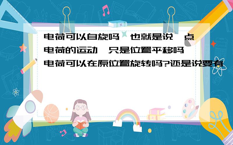 电荷可以自旋吗,也就是说,点电荷的运动,只是位置平移吗,电荷可以在原位置旋转吗?还是说要有一定体积的物体才能自旋?