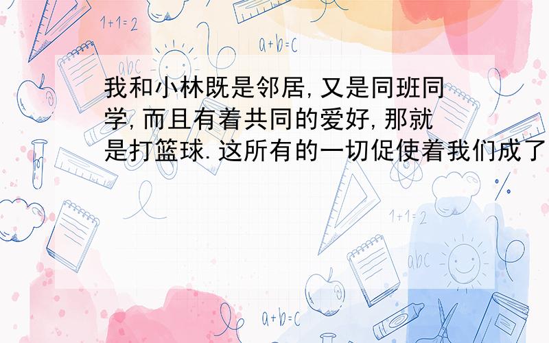 我和小林既是邻居,又是同班同学,而且有着共同的爱好,那就是打篮球.这所有的一切促使着我们成了形影不离的好朋友.但是有一天,我们却为一个失踪的篮球发了口角,并且怄上了气.后来由于